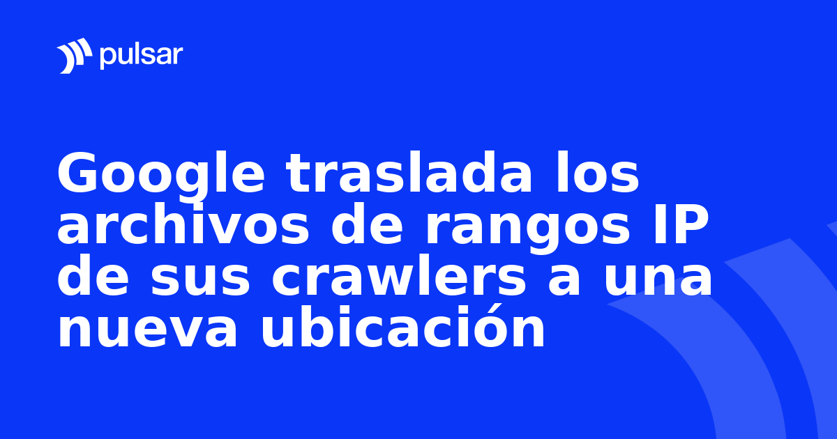Google traslada los archivos de rangos IP de sus crawlers a una nueva ubicación