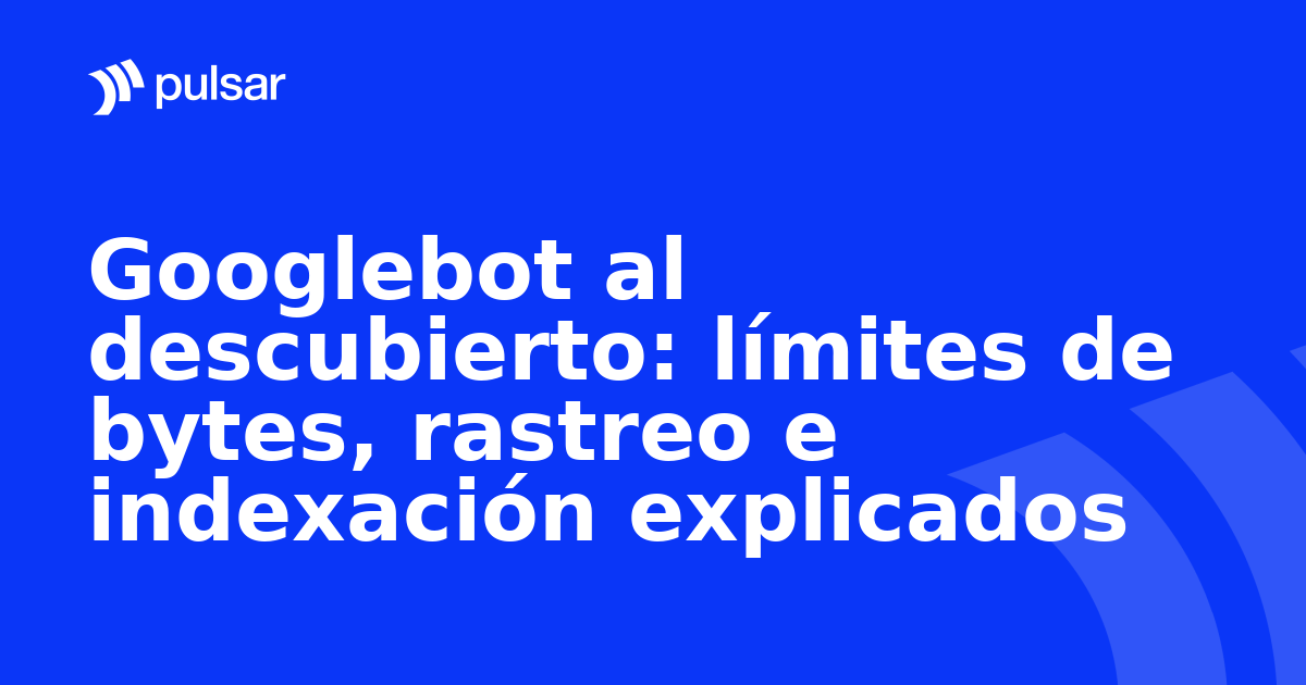 Googlebot al descubierto: límites de bytes, rastreo e indexación explicados