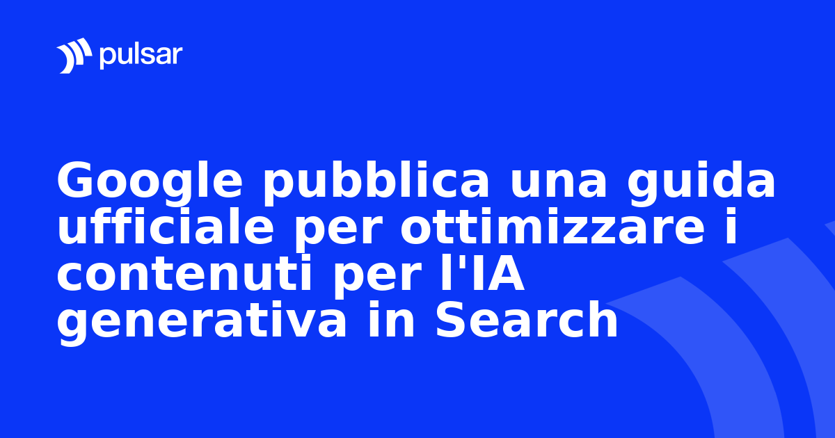 Google pubblica una guida ufficiale per ottimizzare i contenuti per l'IA generativa in Search