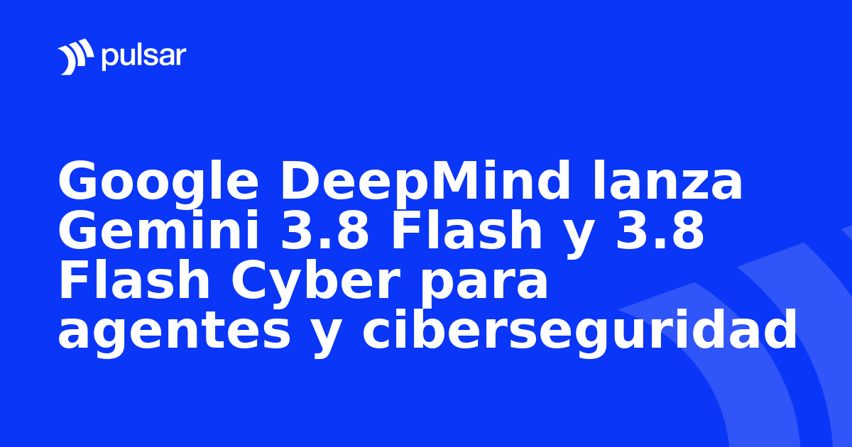 Google DeepMind lanza Gemini 3.8 Flash y 3.8 Flash Cyber para agentes y ciberseguridad