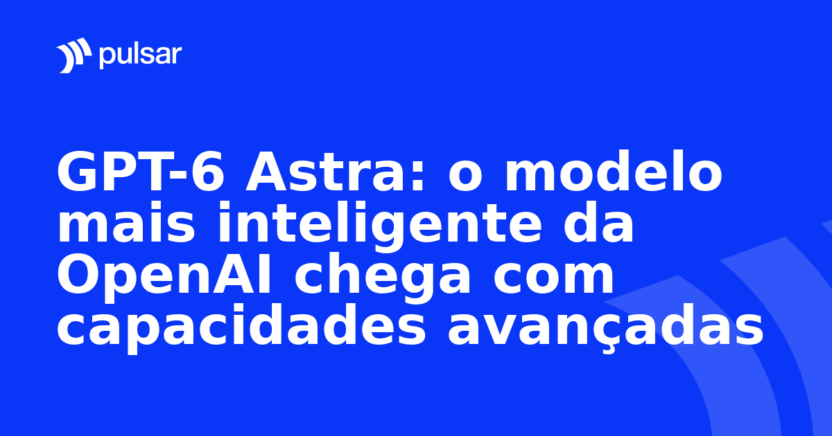 GPT-6 Astra: o modelo mais inteligente da OpenAI chega com capacidades avançadas